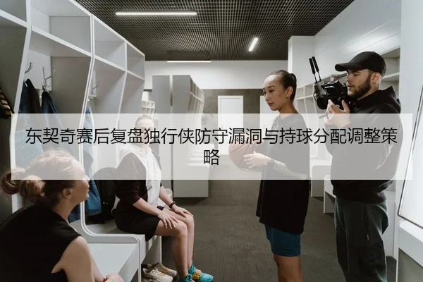 东契奇赛后复盘独行侠防守漏洞与持球分配调整策略