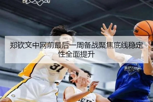 郑钦文中网前最后一周备战聚焦底线稳定性全面提升